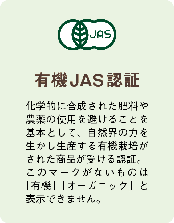 有機JAS認証　化学的に合成された肥料や農薬の使用を避けることを基本として、自然界の力を生かし生産する有機栽培がされた商品が受ける認証。このマークがないものは「有機」「オーガニック」と表示できません。